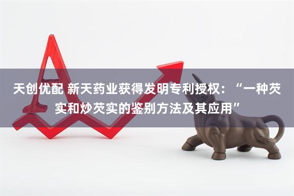 天创优配 新天药业获得发明专利授权：“一种芡实和炒芡实的鉴别方法及其应用”