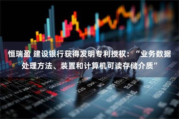恒瑞盈 建设银行获得发明专利授权：“业务数据处理方法、装置和计算机可读存储介质”