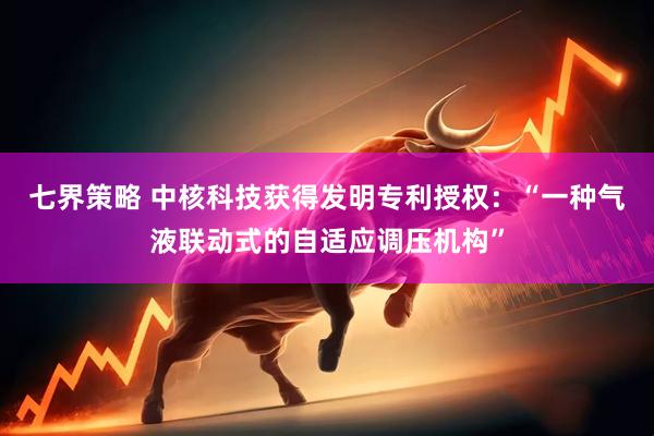 七界策略 中核科技获得发明专利授权：“一种气液联动式的自适应调压机构”