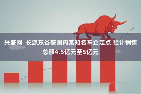 兴盛网  长源东谷获国内某知名车企定点 预计销售总额4.5亿元至5亿元