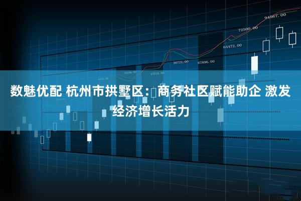 数魅优配 杭州市拱墅区：商务社区赋能助企 激发经济增长活力