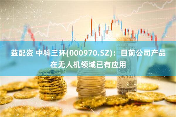 益配资 中科三环(000970.SZ)：目前公司产品在无人机领域已有应用