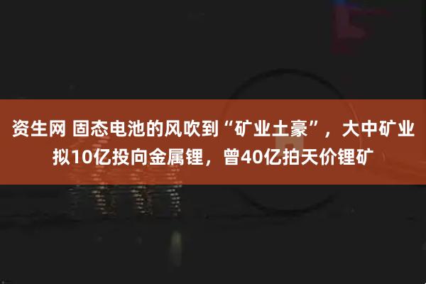 资生网 固态电池的风吹到“矿业土豪”，大中矿业拟10亿投向金属锂，曾40亿拍天价锂矿