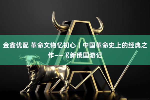 金鑫优配 革命文物忆初心｜中国革命史上的经典之作——《新俄国游记
