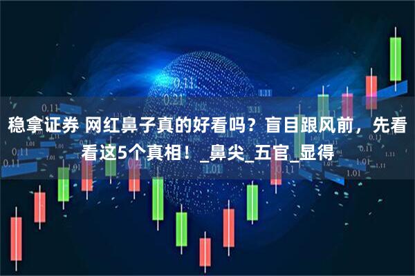稳拿证券 网红鼻子真的好看吗？盲目跟风前，先看看这5个真相！_鼻尖_五官_显得