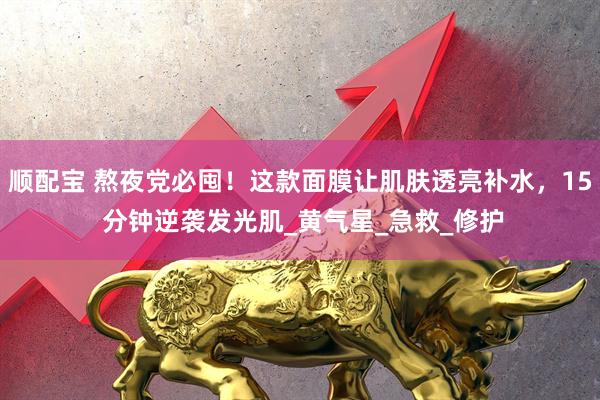 顺配宝 熬夜党必囤！这款面膜让肌肤透亮补水，15 分钟逆袭发光肌_黄气星_急救_修护