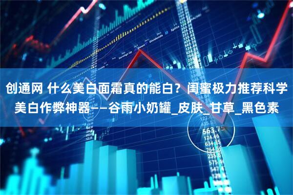 创通网 什么美白面霜真的能白？闺蜜极力推荐科学美白作弊神器——谷雨小奶罐_皮肤_甘草_黑色素