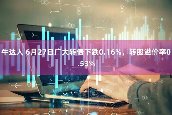 牛达人 6月27日广大转债下跌0.16%，转股溢价率0.53%