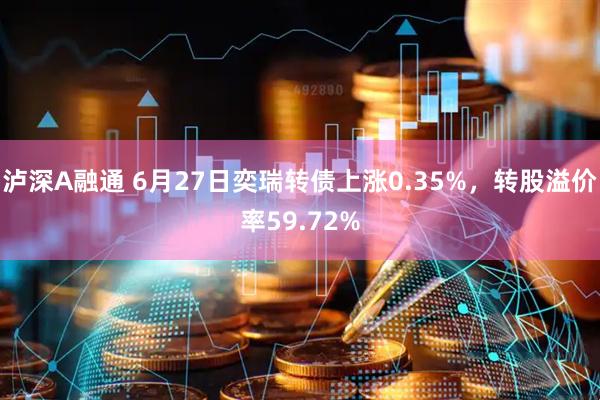 泸深A融通 6月27日奕瑞转债上涨0.35%，转股溢价率59.72%