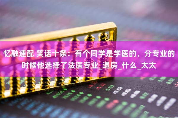 忆融速配 笑话十条：有个同学是学医的，分专业的时候他选择了法医专业_退房_什么_太太