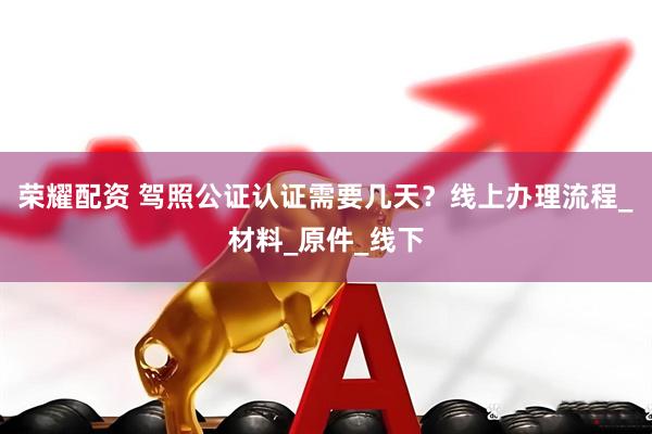 荣耀配资 驾照公证认证需要几天？线上办理流程_材料_原件_线下