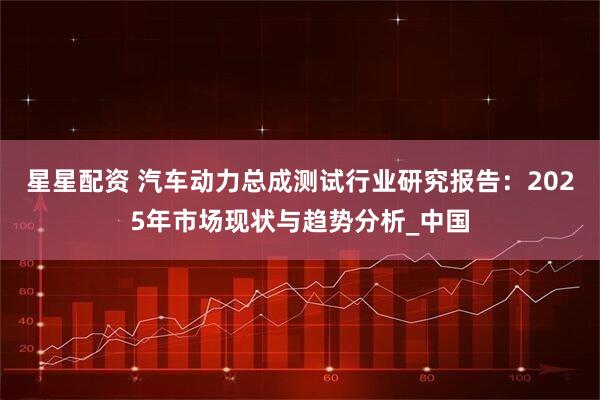 星星配资 汽车动力总成测试行业研究报告：2025年市场现状与趋势分析_中国