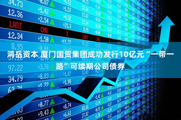 鸿岳资本 厦门国贸集团成功发行10亿元“一带一路”可续期公司债券
