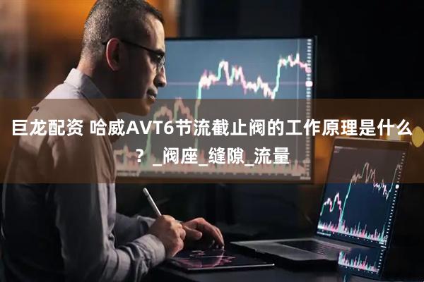 巨龙配资 哈威AVT6节流截止阀的工作原理是什么？_阀座_缝隙_流量