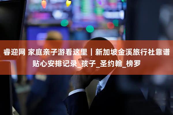 睿迎网 家庭亲子游看这里｜新加坡金溪旅行社靠谱贴心安排记录_孩子_圣约翰_榜罗