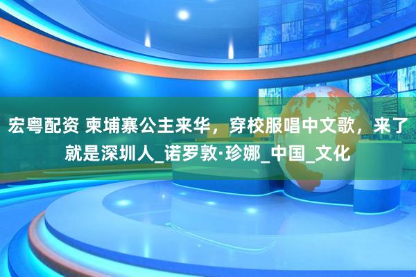 宏粤配资 柬埔寨公主来华，穿校服唱中文歌，来了就是深圳人_诺罗敦·珍娜_中国_文化
