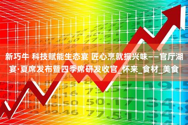 新巧牛 科技赋能生态宴 匠心烹就振兴味——官厅湖宴·夏席发布暨四季席研发收官_怀来_食材_美食