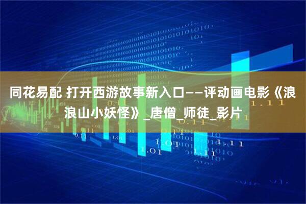 同花易配 打开西游故事新入口——评动画电影《浪浪山小妖怪》_唐僧_师徒_影片