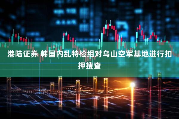 港陆证券 韩国内乱特检组对乌山空军基地进行扣押搜查
