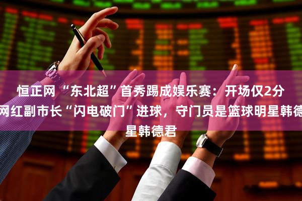 恒正网 “东北超”首秀踢成娱乐赛：开场仅2分钟网红副市长“闪电破门”进球，守门员是篮球明星韩德君
