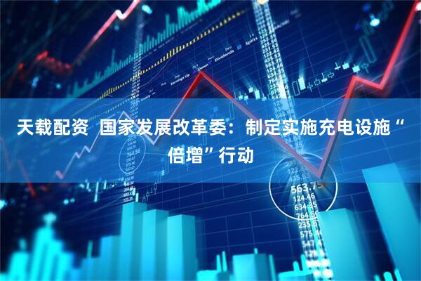 天载配资  国家发展改革委：制定实施充电设施“倍增”行动
