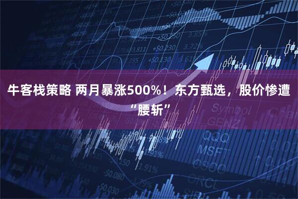 牛客栈策略 两月暴涨500%！东方甄选，股价惨遭“腰斩”