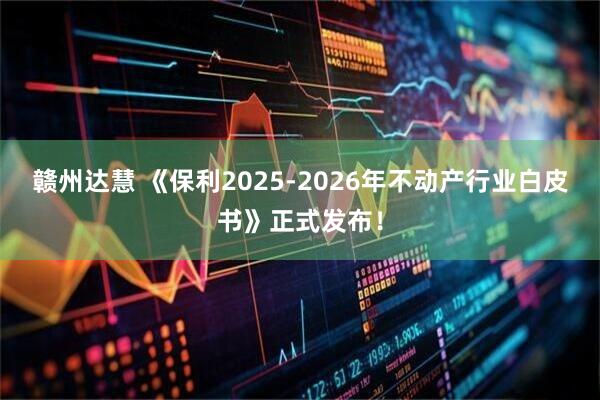 赣州达慧 《保利2025-2026年不动产行业白皮书》正式发布！